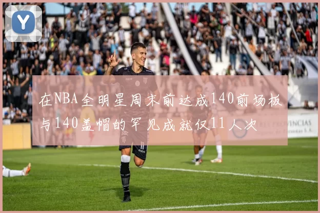 在NBA全明星周末前达成140前场板与140盖帽的罕见成就仅11人次