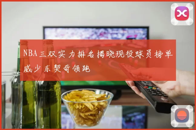 NBA三双实力排名揭晓现役球员榜单威少东契奇领跑