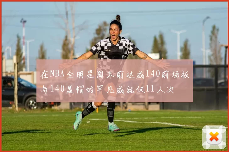 在NBA全明星周末前达成140前场板与140盖帽的罕见成就仅11人次