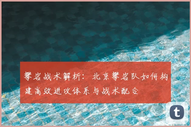 攀岩战术解析：北京攀岩队如何构建高效进攻体系与战术配合