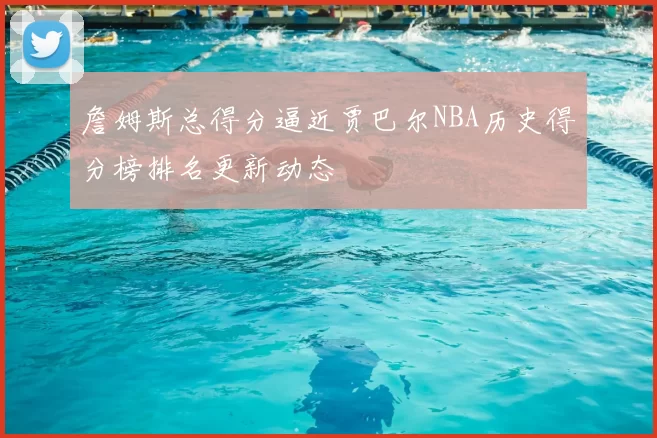 詹姆斯总得分逼近贾巴尔NBA历史得分榜排名更新动态