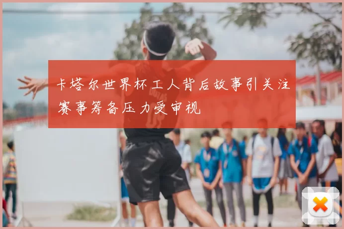 卡塔尔世界杯工人背后故事引关注 赛事筹备压力受审视