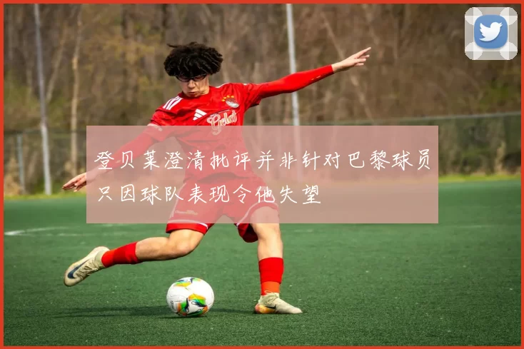 登贝莱澄清批评并非针对巴黎球员只因球队表现令他失望