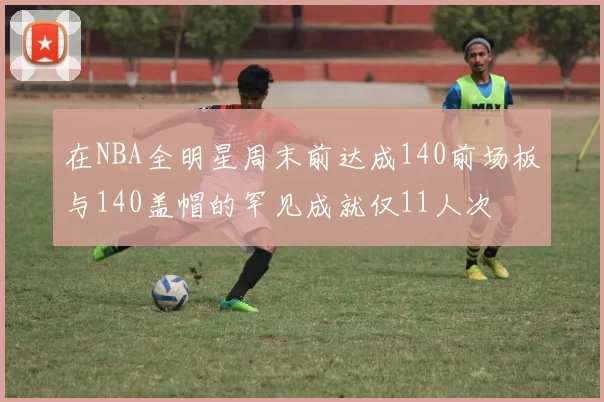 在NBA全明星周末前达成140前场板与140盖帽的罕见成就仅11人次