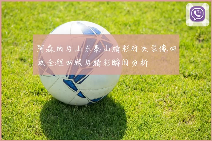 阿森纳与山东泰山精彩对决录像回放全程回顾与精彩瞬间分析