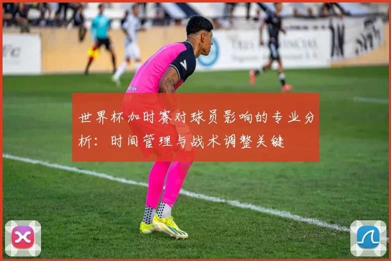 世界杯加时赛对球员影响的专业分析：时间管理与战术调整关键