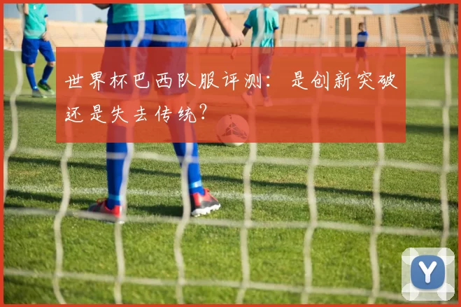 世界杯巴西队服评测：是创新突破还是失去传统？