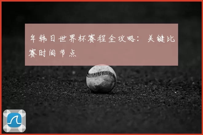 年韩日世界杯赛程全攻略：关键比赛时间节点