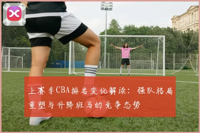 上赛季CBA排名变化解读：强队格局重塑与升降班马的竞争态势