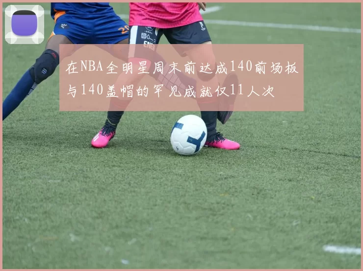 在NBA全明星周末前达成140前场板与140盖帽的罕见成就仅11人次