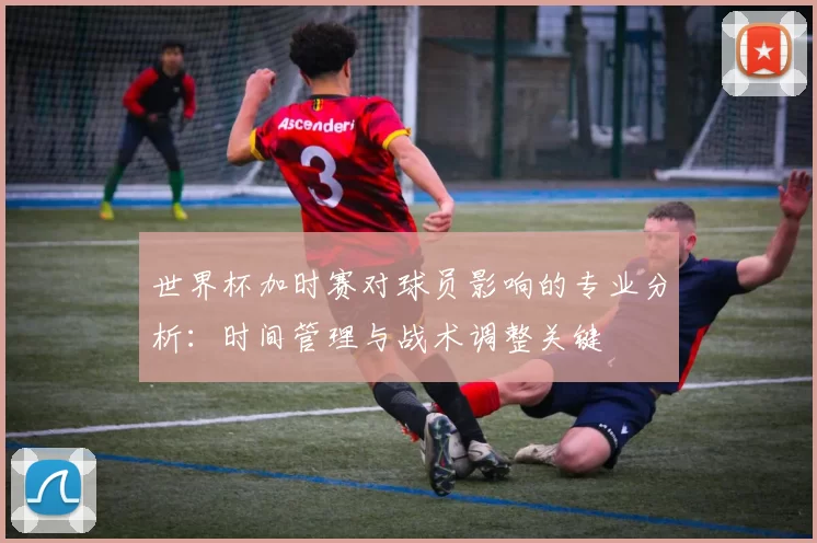 世界杯加时赛对球员影响的专业分析：时间管理与战术调整关键