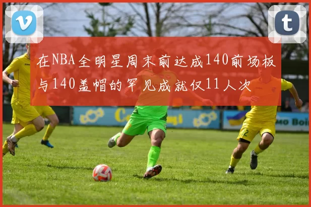 在NBA全明星周末前达成140前场板与140盖帽的罕见成就仅11人次