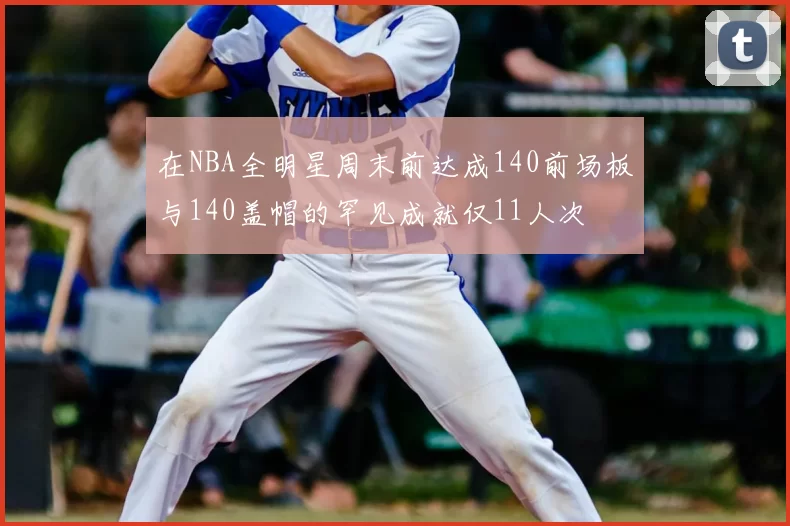 在NBA全明星周末前达成140前场板与140盖帽的罕见成就仅11人次