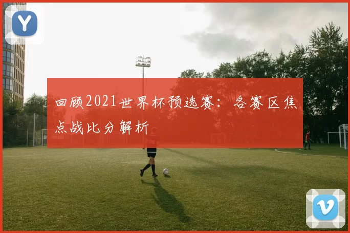 回顾2021世界杯预选赛：各赛区焦点战比分解析
