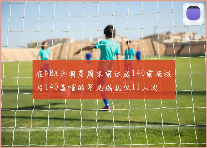 在NBA全明星周末前达成140前场板与140盖帽的罕见成就仅11人次