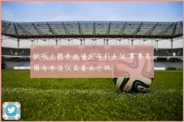 欧冠主题曲曲谱发布引关注 赛事氛围与开场仪式看点升级