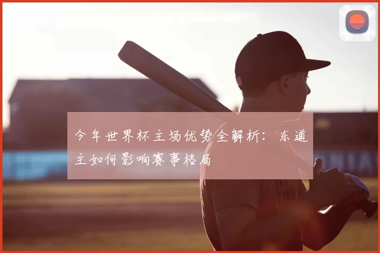 今年世界杯主场优势全解析：东道主如何影响赛事格局