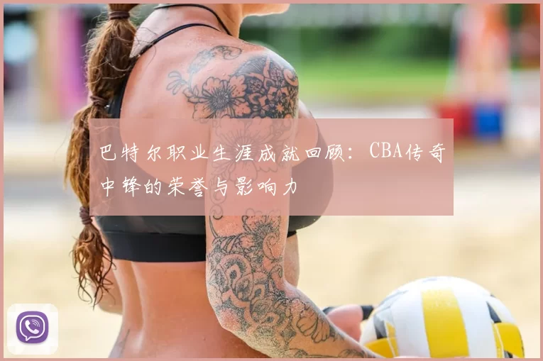巴特尔职业生涯成就回顾:CBA传奇中锋的荣誉与影响力
