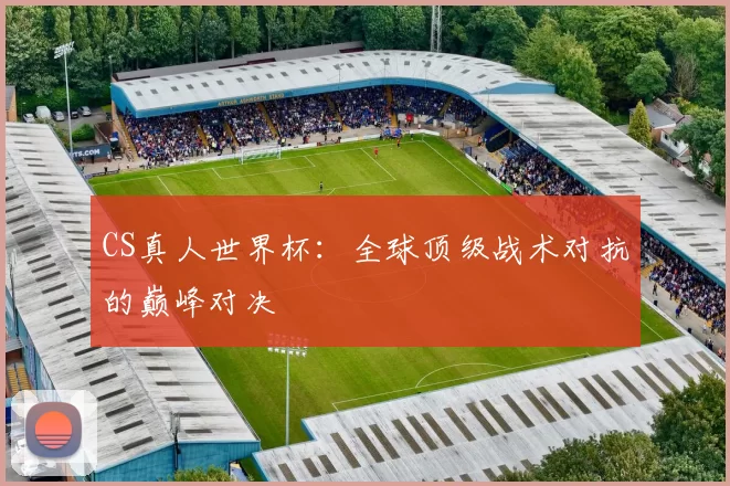CS真人世界杯：全球顶级战术对抗的巅峰对决