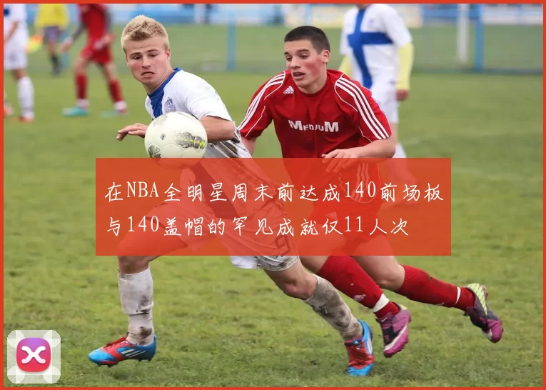 在NBA全明星周末前达成140前场板与140盖帽的罕见成就仅11人次