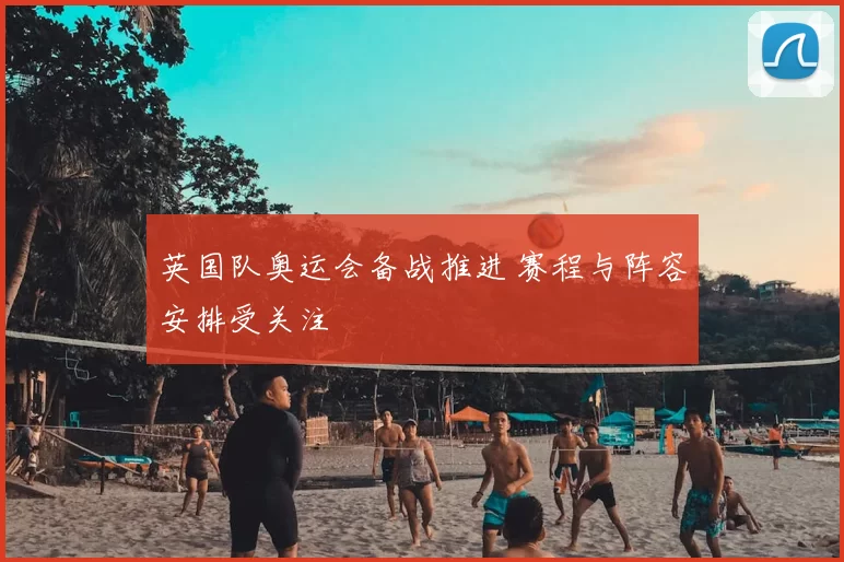 英国队奥运会备战推进 赛程与阵容安排受关注