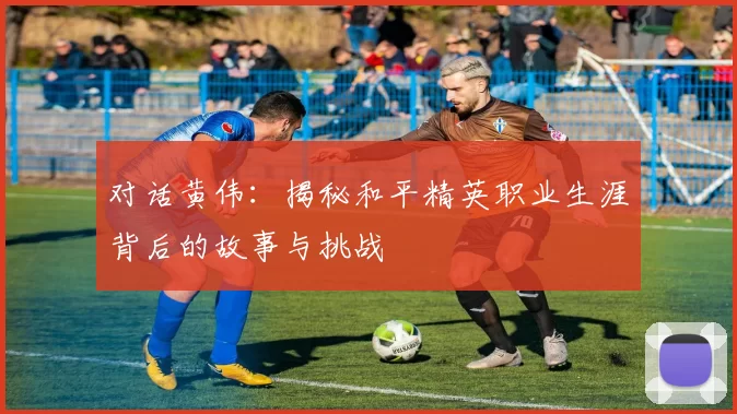 对话黄伟:揭秘和平精英职业生涯背后的故事与挑战