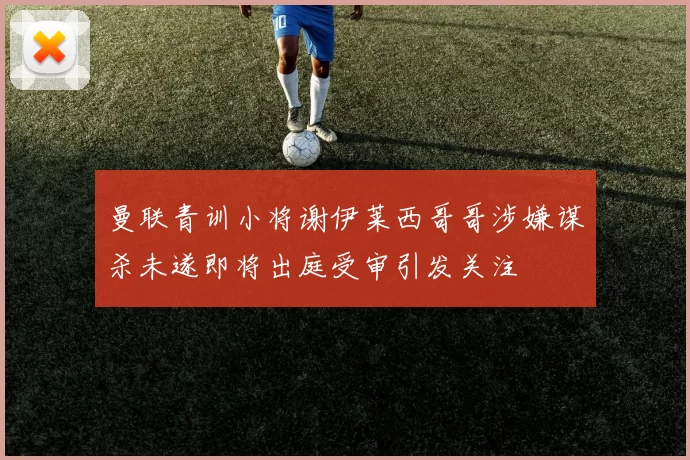 曼联青训小将谢伊莱西哥哥涉嫌谋杀未遂即将出庭受审引发关注