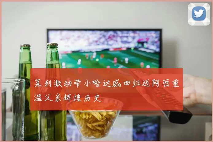 莱利激动带小哈达威回归迈阿密重温父亲辉煌历史