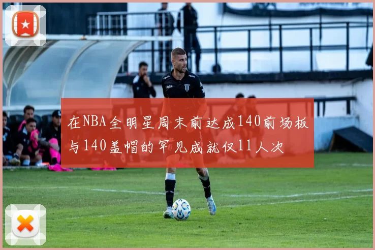 在NBA全明星周末前达成140前场板与140盖帽的罕见成就仅11人次