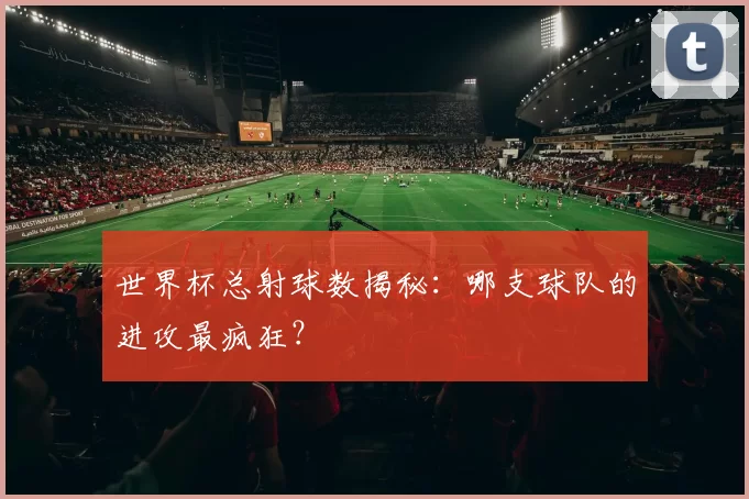 世界杯总射球数揭秘：哪支球队的进攻最疯狂？