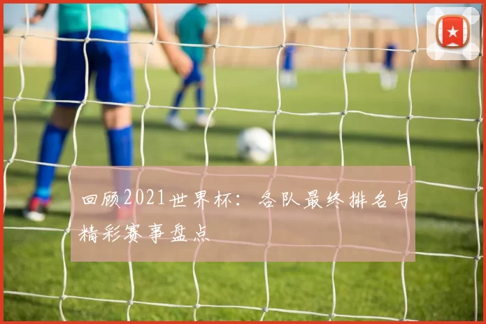回顾2021世界杯:各队最终排名与精彩赛事盘点