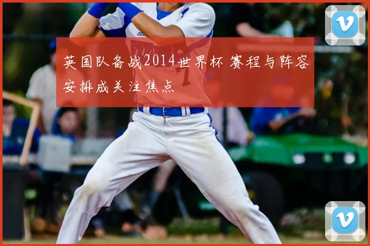 英国队备战2014世界杯 赛程与阵容安排成关注焦点