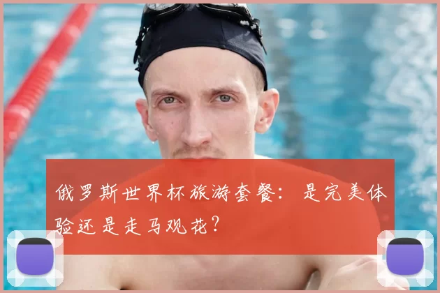 俄罗斯世界杯旅游套餐：是完美体验还是走马观花？