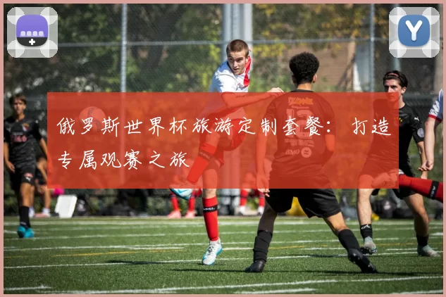 俄罗斯世界杯旅游定制套餐：打造专属观赛之旅