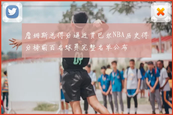 詹姆斯总得分逼近贾巴尔NBA历史得分榜前百名球员完整名单公布