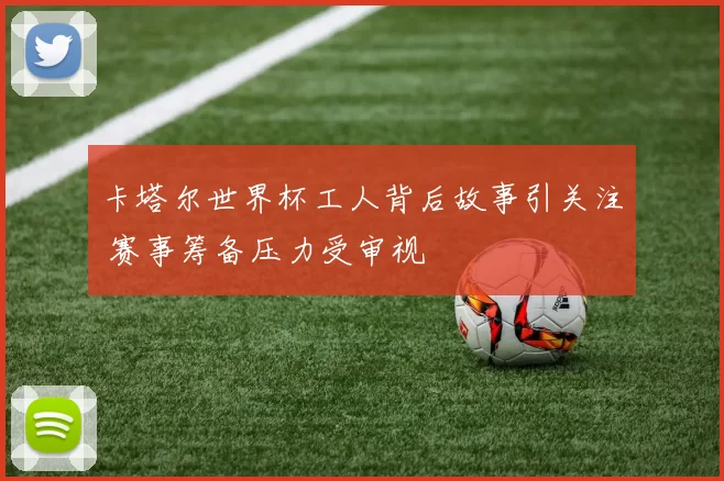 卡塔尔世界杯工人背后故事引关注 赛事筹备压力受审视