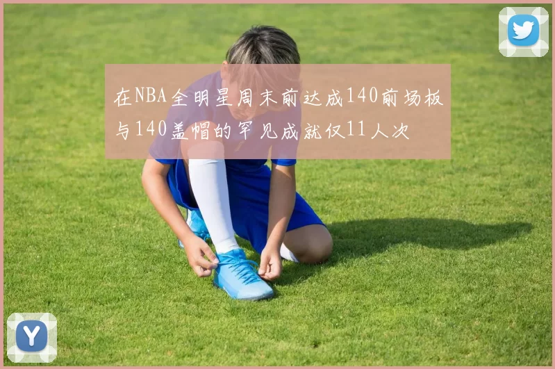 在NBA全明星周末前达成140前场板与140盖帽的罕见成就仅11人次