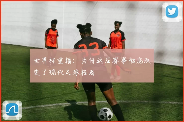世界杯重播：为何这届赛事彻底改变了现代足球格局