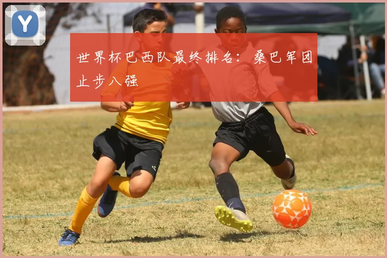 世界杯巴西队最终排名：桑巴军团止步八强