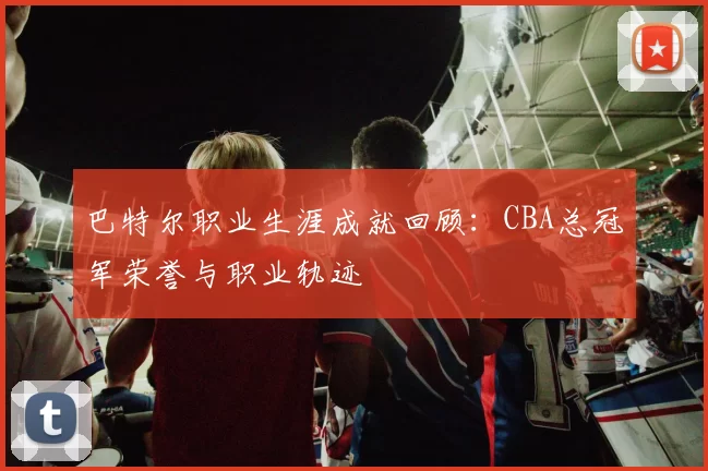 巴特尔职业生涯成就回顾:CBA总冠军荣誉与职业轨迹