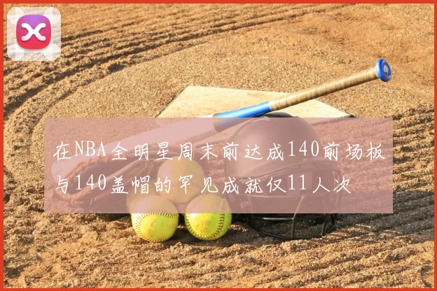 在NBA全明星周末前达成140前场板与140盖帽的罕见成就仅11人次