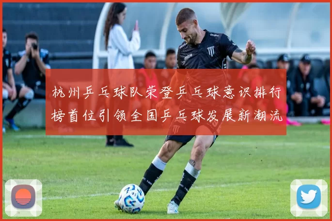 杭州乒乓球队荣登乒乓球意识排行榜首位引领全国乒乓球发展新潮流