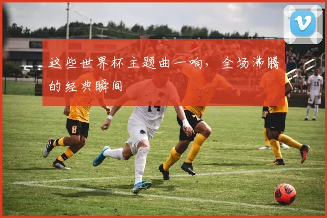 这些世界杯主题曲一响，全场沸腾的经典瞬间