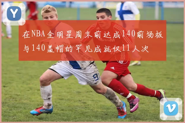 在NBA全明星周末前达成140前场板与140盖帽的罕见成就仅11人次