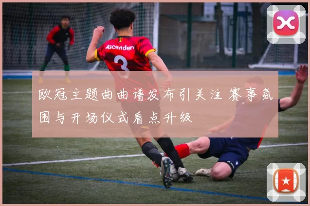 欧冠主题曲曲谱发布引关注 赛事氛围与开场仪式看点升级