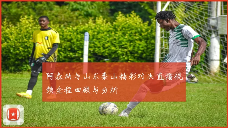 阿森纳与山东泰山精彩对决直播视频全程回顾与分析