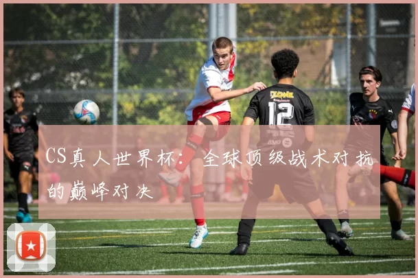 CS真人世界杯：全球顶级战术对抗的巅峰对决