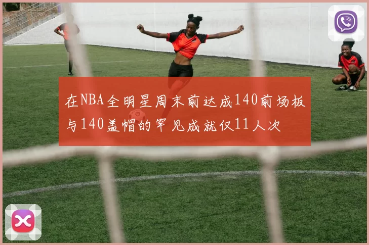 在NBA全明星周末前达成140前场板与140盖帽的罕见成就仅11人次
