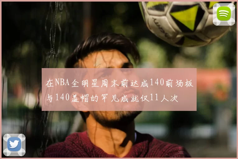 在NBA全明星周末前达成140前场板与140盖帽的罕见成就仅11人次
