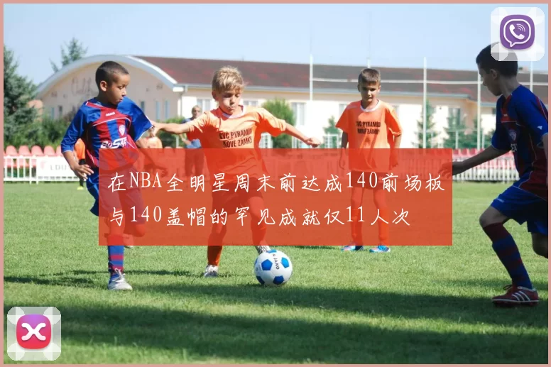在NBA全明星周末前达成140前场板与140盖帽的罕见成就仅11人次